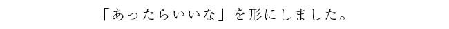 「あったらいいな」を形にしました